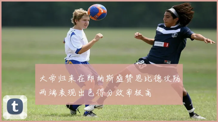 大帝归来在即纳斯盛赞恩比德攻防两端表现出色得分效率极高