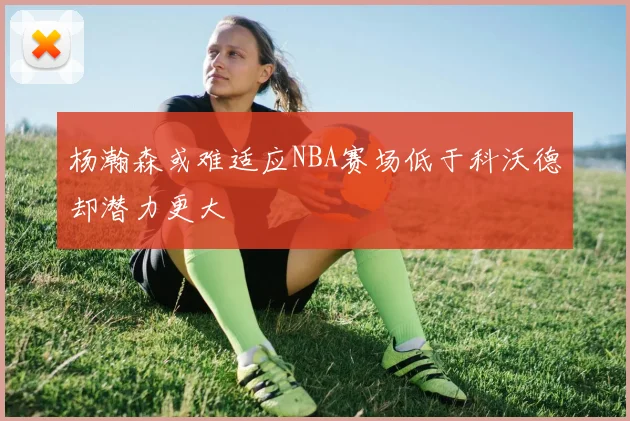 杨瀚森或难适应NBA赛场低于科沃德却潜力更大