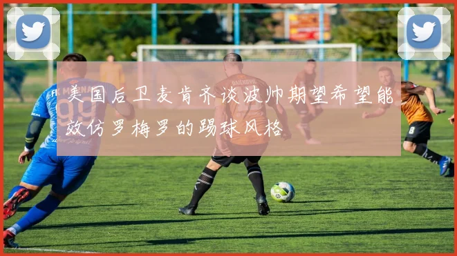 美国后卫麦肯齐谈波帅期望希望能效仿罗梅罗的踢球风格