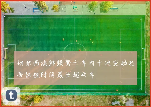 切尔西换帅频繁十年内十次变动孔蒂执教时间最长超两年