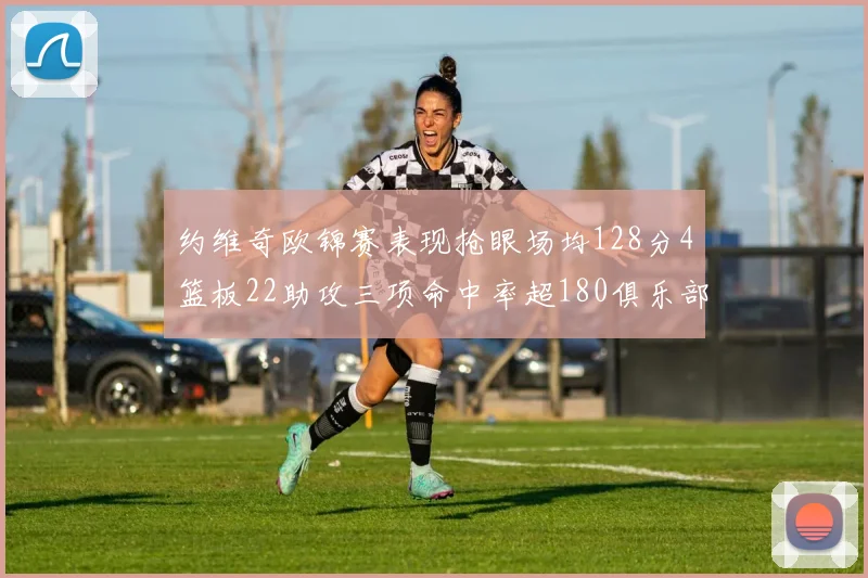 约维奇欧锦赛表现抢眼场均128分4篮板22助攻三项命中率超180俱乐部