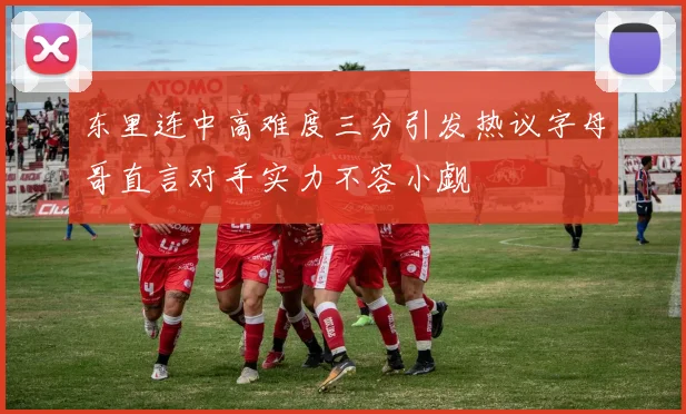 东里连中高难度三分引发热议字母哥直言对手实力不容小觑