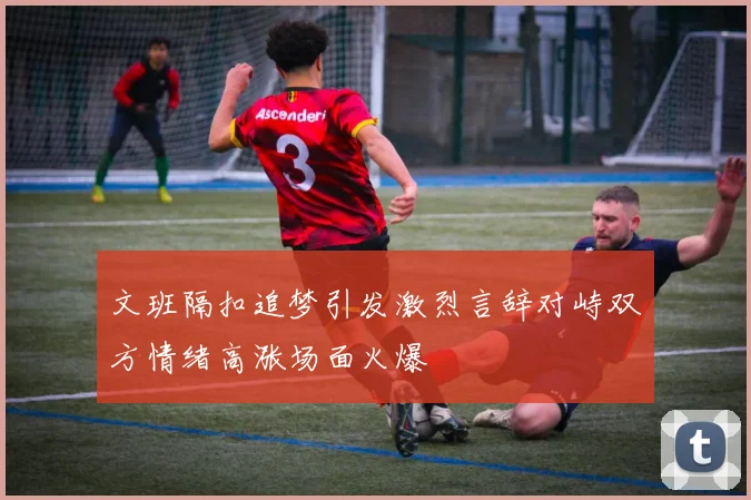 文班隔扣追梦引发激烈言辞对峙双方情绪高涨场面火爆