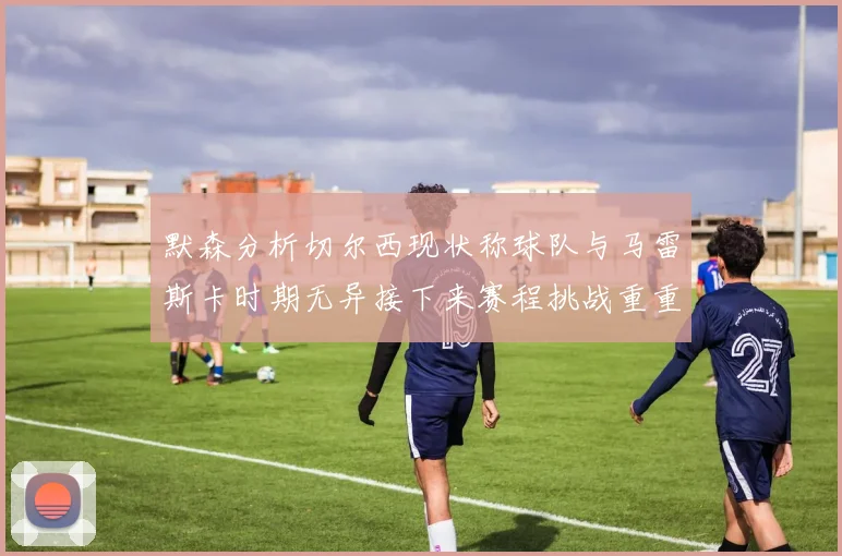 默森分析切尔西现状称球队与马雷斯卡时期无异接下来赛程挑战重重