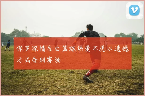 保罗深情告白篮球热爱不愿以遗憾方式告别赛场