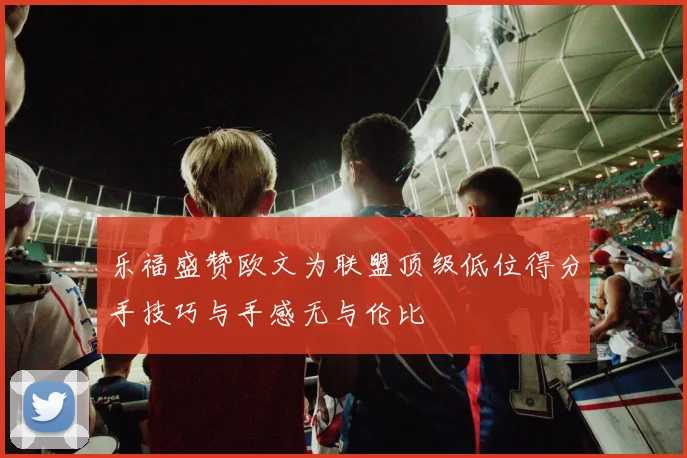 乐福盛赞欧文为联盟顶级低位得分手技巧与手感无与伦比