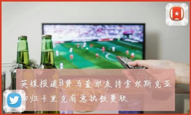 英媒报道B费马奎尔支持索尔斯克亚回归卡里克有意执教曼联