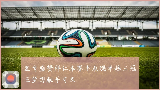 里肯盛赞拜仁本赛季表现卓越三冠王梦想触手可及