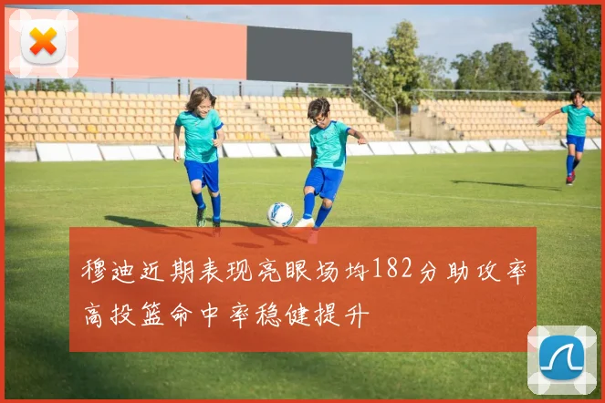 穆迪近期表现亮眼场均182分助攻率高投篮命中率稳健提升