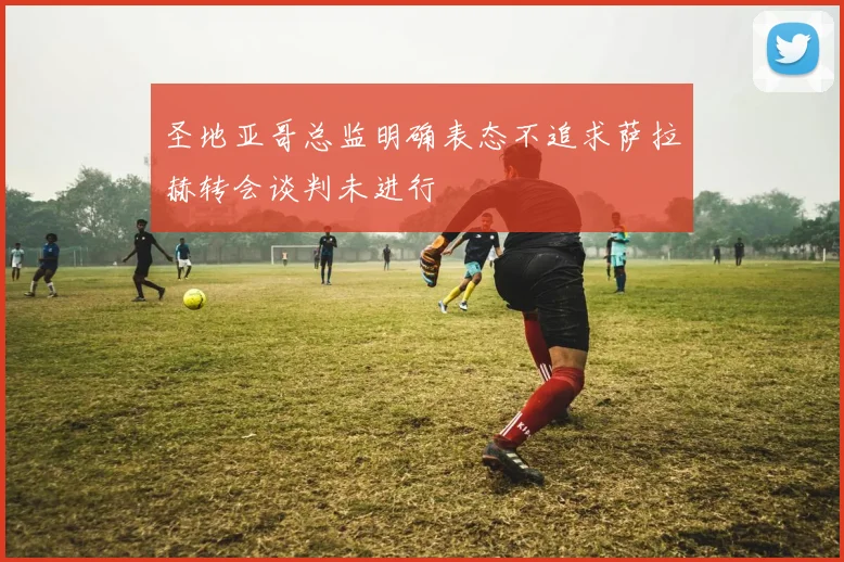 圣地亚哥总监明确表态不追求萨拉赫转会谈判未进行