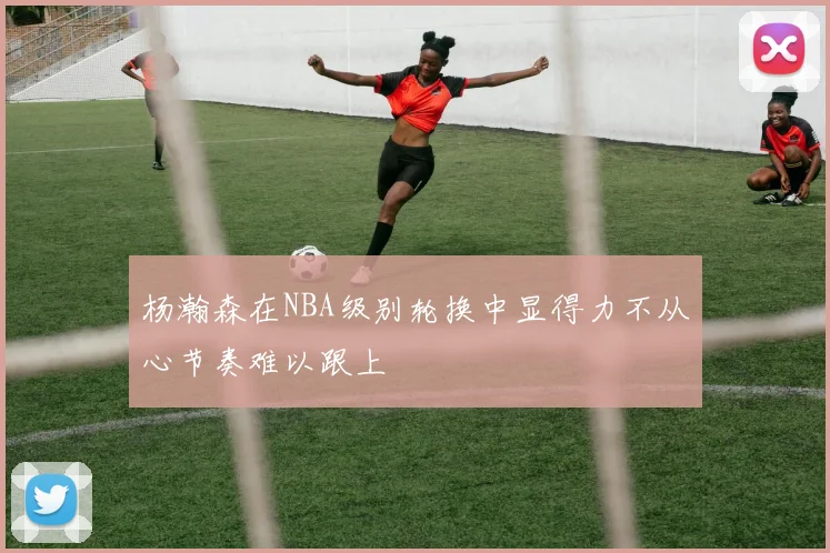 杨瀚森在NBA级别轮换中显得力不从心节奏难以跟上