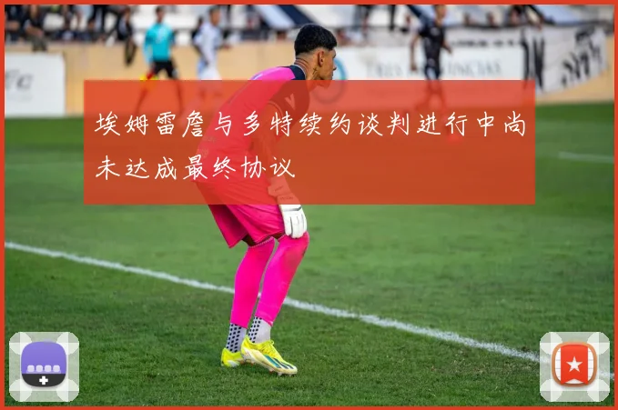 埃姆雷詹与多特续约谈判进行中尚未达成最终协议