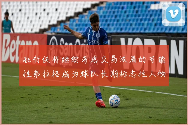 独行侠将继续考虑交易浓眉的可能性弗拉格成为球队长期标志性人物