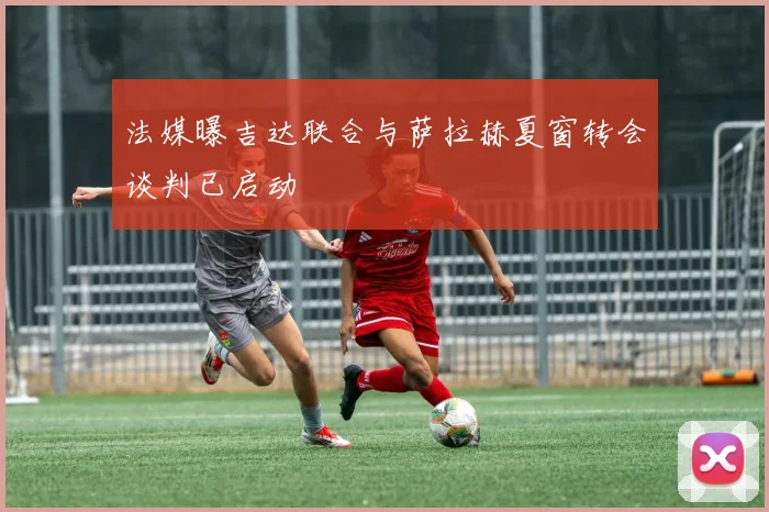 法媒曝吉达联合与萨拉赫夏窗转会谈判已启动