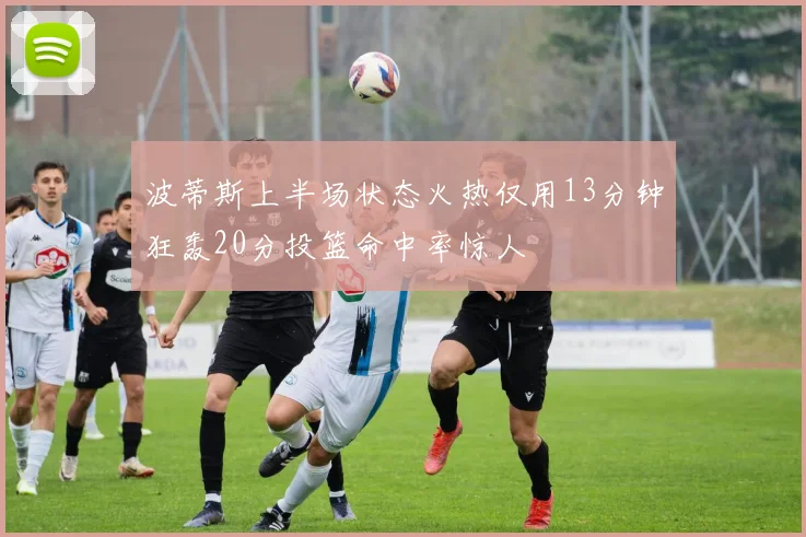 波蒂斯上半场状态火热仅用13分钟狂轰20分投篮命中率惊人
