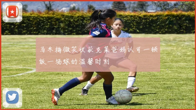 马冬梅微笑收获克莱爸妈认可一顿饭一场球的温馨时刻