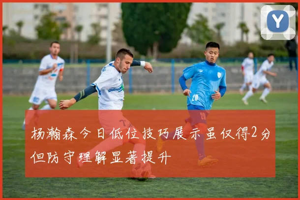 杨瀚森今日低位技巧展示虽仅得2分但防守理解显著提升