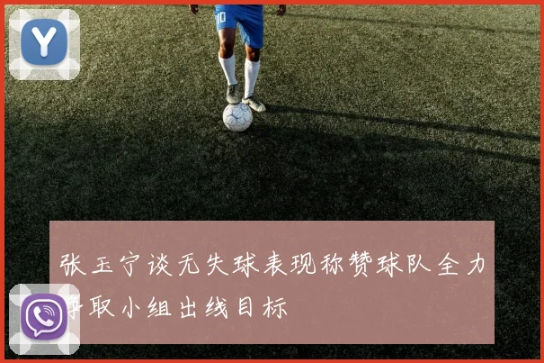 张玉宁谈无失球表现称赞球队全力争取小组出线目标