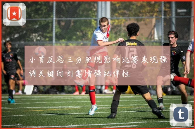 小贾反思三分犯规影响比赛表现强调关键时刻需增强纪律性