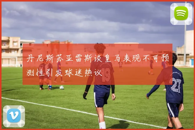 丹尼斯苏亚雷斯谈皇马表现不可预测性引发球迷热议