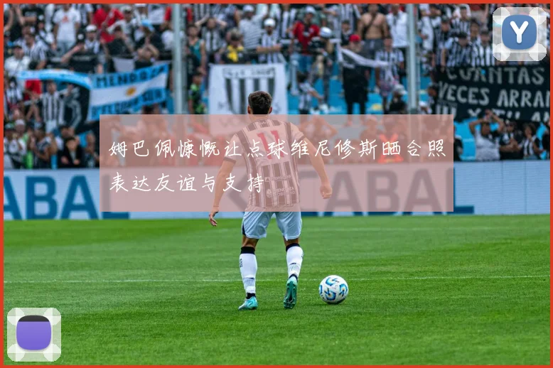 姆巴佩慷慨让点球维尼修斯晒合照表达友谊与支持