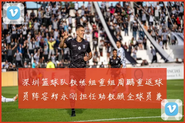 深圳篮球队教练组重组周鹏重返球员阵容郑永刚担任助教顾全球员兼任助教