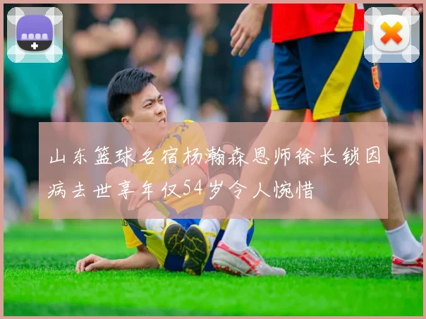 山东篮球名宿杨瀚森恩师徐长锁因病去世享年仅54岁令人惋惜
