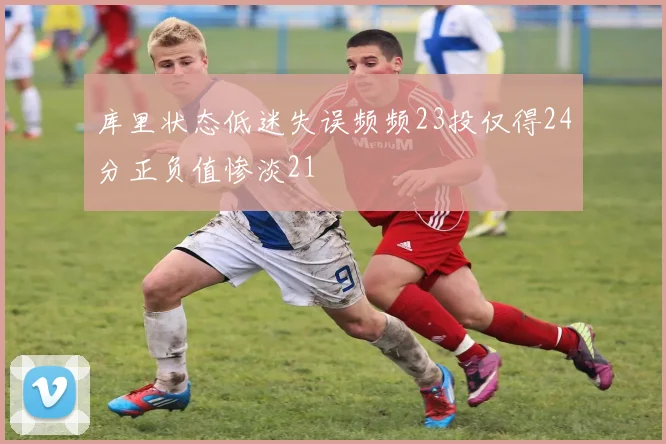 库里状态低迷失误频频23投仅得24分正负值惨淡21