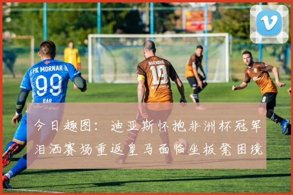 今日趣图：迪亚斯怀抱非洲杯冠军泪洒赛场重返皇马面临坐板凳困境