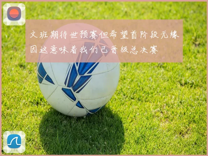 文班期待世预赛但希望首阶段无缘因这意味着我们已晋级总决赛