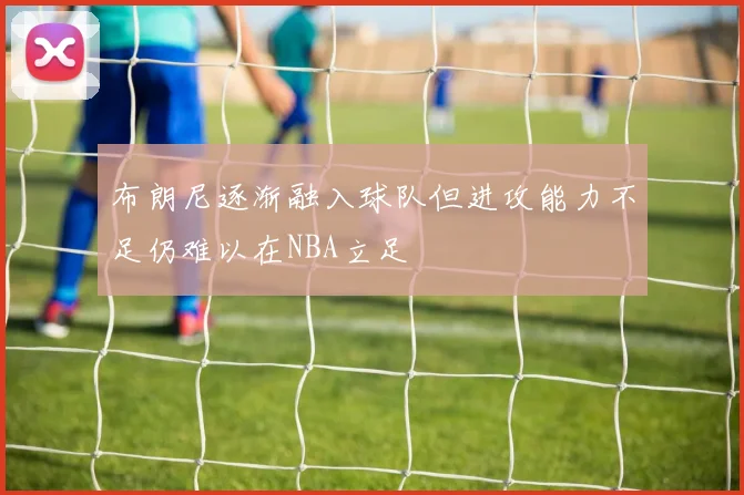 布朗尼逐渐融入球队但进攻能力不足仍难以在NBA立足
