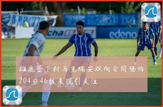 雄鹿签下科马克瑞安双向合同场均204分46板表现引关注