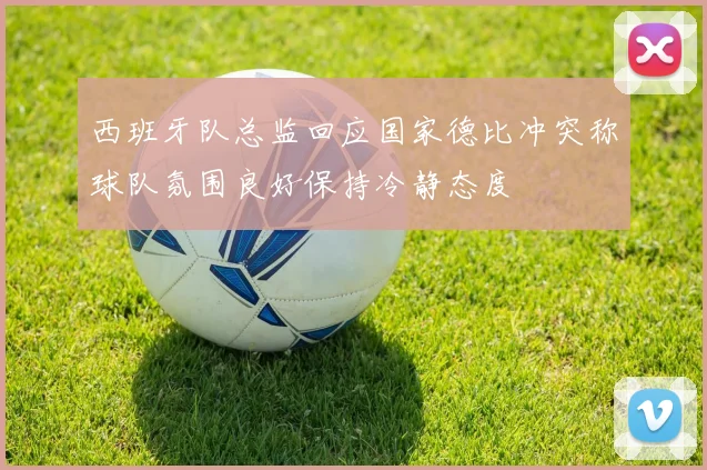 西班牙队总监回应国家德比冲突称球队氛围良好保持冷静态度