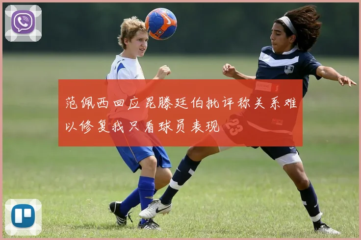 范佩西回应昆滕廷伯批评称关系难以修复我只看球员表现