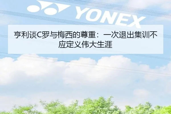 亨利谈C罗与梅西的尊重：一次退出集训不应定义伟大生涯 - kaiyun