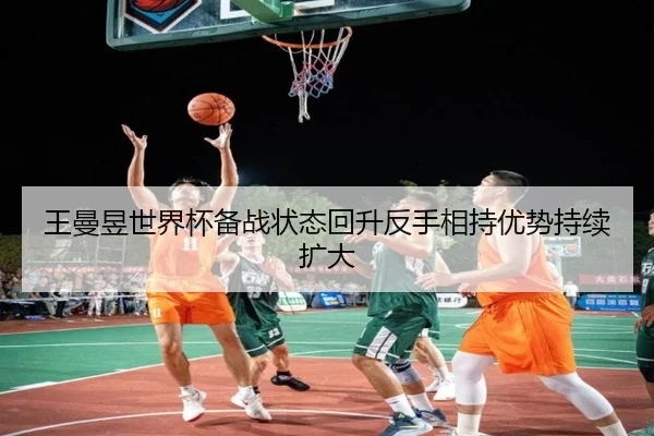 王曼昱世界杯备战状态回升反手相持优势持续扩大 - kaiyun